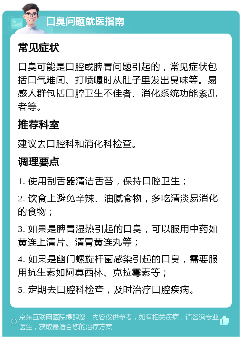 口臭问题就医指南 常见症状 口臭可能是口腔或脾胃问题引起的，常见症状包括口气难闻、打喷嚏时从肚子里发出臭味等。易感人群包括口腔卫生不佳者、消化系统功能紊乱者等。 推荐科室 建议去口腔科和消化科检查。 调理要点 1. 使用刮舌器清洁舌苔，保持口腔卫生； 2. 饮食上避免辛辣、油腻食物，多吃清淡易消化的食物； 3. 如果是脾胃湿热引起的口臭，可以服用中药如黄连上清片、清胃黄连丸等； 4. 如果是幽门螺旋杆菌感染引起的口臭，需要服用抗生素如阿莫西林、克拉霉素等； 5. 定期去口腔科检查，及时治疗口腔疾病。