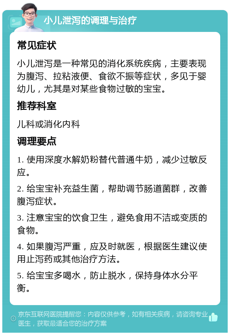 小儿泄泻的调理与治疗 常见症状 小儿泄泻是一种常见的消化系统疾病，主要表现为腹泻、拉粘液便、食欲不振等症状，多见于婴幼儿，尤其是对某些食物过敏的宝宝。 推荐科室 儿科或消化内科 调理要点 1. 使用深度水解奶粉替代普通牛奶，减少过敏反应。 2. 给宝宝补充益生菌，帮助调节肠道菌群，改善腹泻症状。 3. 注意宝宝的饮食卫生，避免食用不洁或变质的食物。 4. 如果腹泻严重，应及时就医，根据医生建议使用止泻药或其他治疗方法。 5. 给宝宝多喝水，防止脱水，保持身体水分平衡。