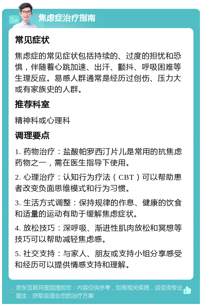 焦虑症治疗指南 常见症状 焦虑症的常见症状包括持续的、过度的担忧和恐惧，伴随着心跳加速、出汗、颤抖、呼吸困难等生理反应。易感人群通常是经历过创伤、压力大或有家族史的人群。 推荐科室 精神科或心理科 调理要点 1. 药物治疗：盐酸帕罗西汀片儿是常用的抗焦虑药物之一，需在医生指导下使用。 2. 心理治疗：认知行为疗法（CBT）可以帮助患者改变负面思维模式和行为习惯。 3. 生活方式调整：保持规律的作息、健康的饮食和适量的运动有助于缓解焦虑症状。 4. 放松技巧：深呼吸、渐进性肌肉放松和冥想等技巧可以帮助减轻焦虑感。 5. 社交支持：与家人、朋友或支持小组分享感受和经历可以提供情感支持和理解。