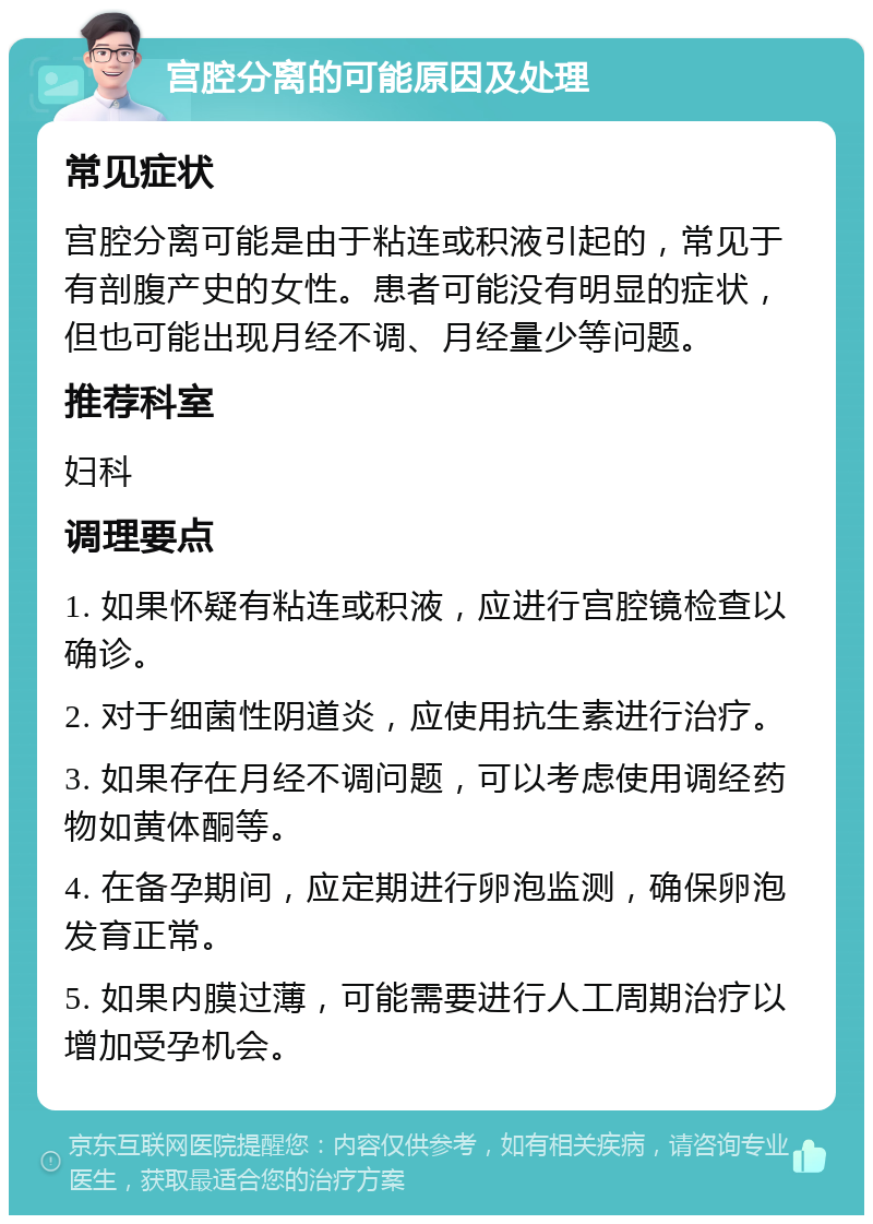 宫腔分离的可能原因及处理 常见症状 宫腔分离可能是由于粘连或积液引起的，常见于有剖腹产史的女性。患者可能没有明显的症状，但也可能出现月经不调、月经量少等问题。 推荐科室 妇科 调理要点 1. 如果怀疑有粘连或积液，应进行宫腔镜检查以确诊。 2. 对于细菌性阴道炎，应使用抗生素进行治疗。 3. 如果存在月经不调问题，可以考虑使用调经药物如黄体酮等。 4. 在备孕期间，应定期进行卵泡监测，确保卵泡发育正常。 5. 如果内膜过薄，可能需要进行人工周期治疗以增加受孕机会。