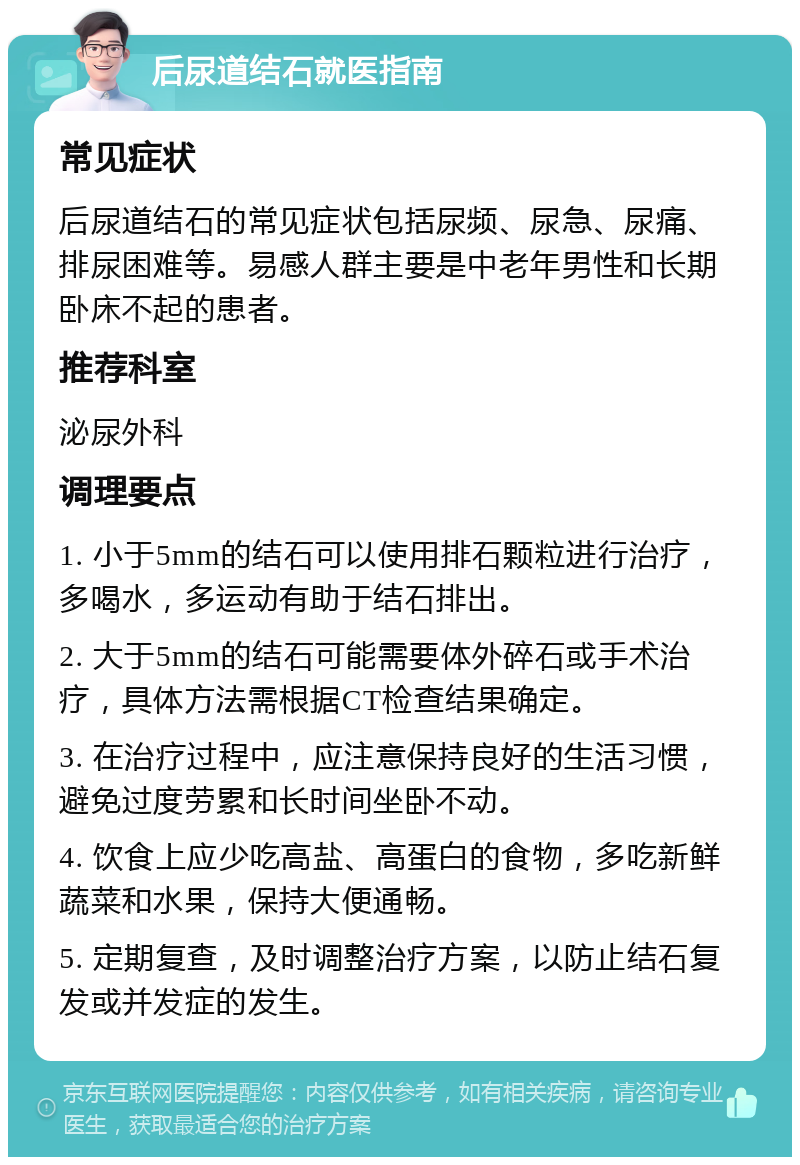 后尿道结石就医指南 常见症状 后尿道结石的常见症状包括尿频、尿急、尿痛、排尿困难等。易感人群主要是中老年男性和长期卧床不起的患者。 推荐科室 泌尿外科 调理要点 1. 小于5mm的结石可以使用排石颗粒进行治疗，多喝水，多运动有助于结石排出。 2. 大于5mm的结石可能需要体外碎石或手术治疗，具体方法需根据CT检查结果确定。 3. 在治疗过程中，应注意保持良好的生活习惯，避免过度劳累和长时间坐卧不动。 4. 饮食上应少吃高盐、高蛋白的食物，多吃新鲜蔬菜和水果，保持大便通畅。 5. 定期复查，及时调整治疗方案，以防止结石复发或并发症的发生。