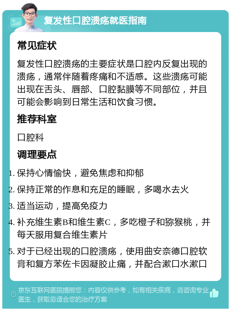 复发性口腔溃疡就医指南 常见症状 复发性口腔溃疡的主要症状是口腔内反复出现的溃疡，通常伴随着疼痛和不适感。这些溃疡可能出现在舌头、唇部、口腔黏膜等不同部位，并且可能会影响到日常生活和饮食习惯。 推荐科室 口腔科 调理要点 保持心情愉快，避免焦虑和抑郁 保持正常的作息和充足的睡眠，多喝水去火 适当运动，提高免疫力 补充维生素B和维生素C，多吃橙子和猕猴桃，并每天服用复合维生素片 对于已经出现的口腔溃疡，使用曲安奈德口腔软膏和复方苯佐卡因凝胶止痛，并配合漱口水漱口