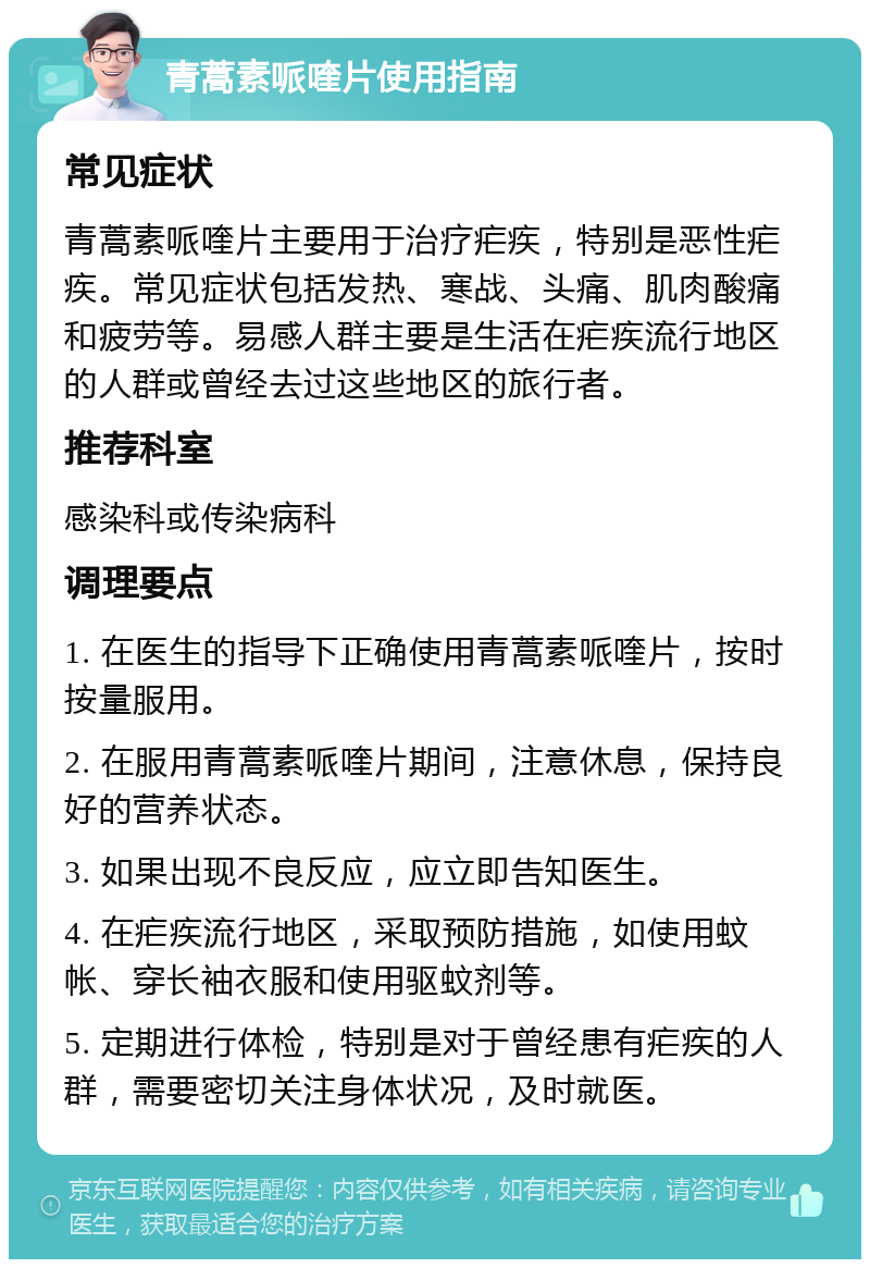 青蒿素哌喹片使用指南 常见症状 青蒿素哌喹片主要用于治疗疟疾，特别是恶性疟疾。常见症状包括发热、寒战、头痛、肌肉酸痛和疲劳等。易感人群主要是生活在疟疾流行地区的人群或曾经去过这些地区的旅行者。 推荐科室 感染科或传染病科 调理要点 1. 在医生的指导下正确使用青蒿素哌喹片，按时按量服用。 2. 在服用青蒿素哌喹片期间，注意休息，保持良好的营养状态。 3. 如果出现不良反应，应立即告知医生。 4. 在疟疾流行地区，采取预防措施，如使用蚊帐、穿长袖衣服和使用驱蚊剂等。 5. 定期进行体检，特别是对于曾经患有疟疾的人群，需要密切关注身体状况，及时就医。