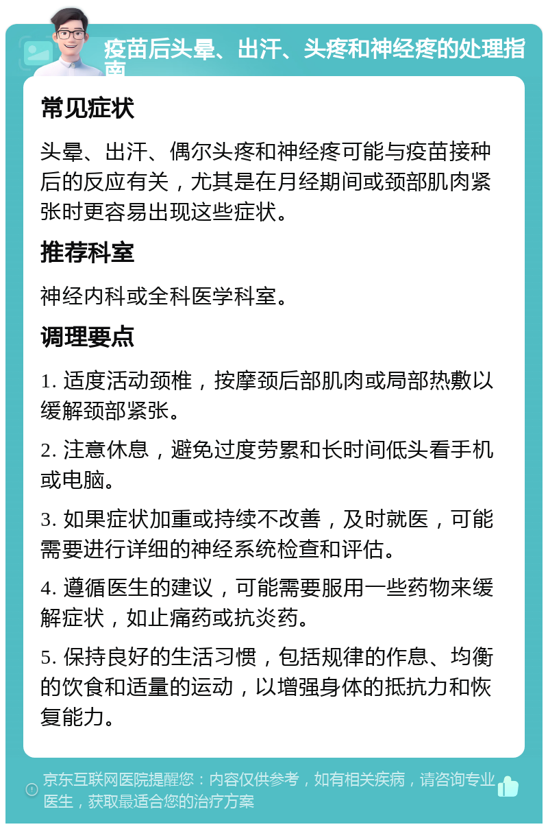 疫苗后头晕、出汗、头疼和神经疼的处理指南 常见症状 头晕、出汗、偶尔头疼和神经疼可能与疫苗接种后的反应有关，尤其是在月经期间或颈部肌肉紧张时更容易出现这些症状。 推荐科室 神经内科或全科医学科室。 调理要点 1. 适度活动颈椎，按摩颈后部肌肉或局部热敷以缓解颈部紧张。 2. 注意休息，避免过度劳累和长时间低头看手机或电脑。 3. 如果症状加重或持续不改善，及时就医，可能需要进行详细的神经系统检查和评估。 4. 遵循医生的建议，可能需要服用一些药物来缓解症状，如止痛药或抗炎药。 5. 保持良好的生活习惯，包括规律的作息、均衡的饮食和适量的运动，以增强身体的抵抗力和恢复能力。