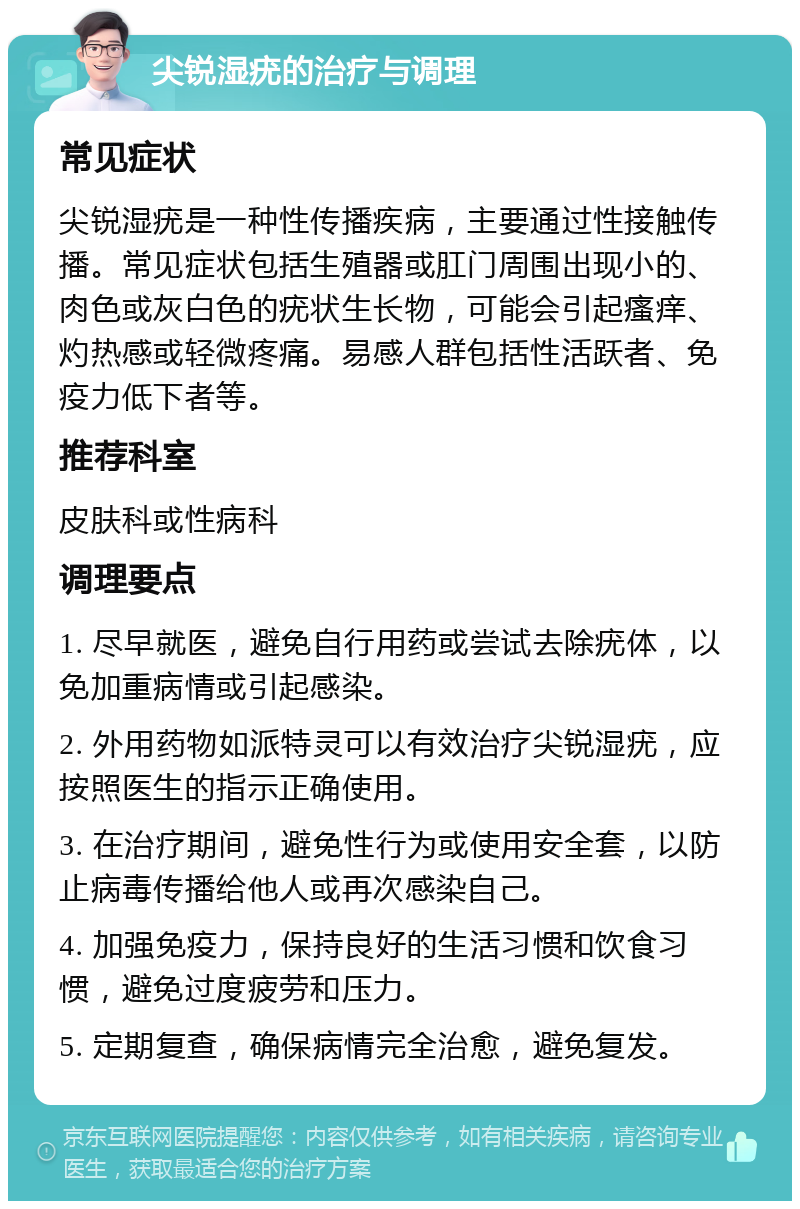 尖锐湿疣的治疗与调理 常见症状 尖锐湿疣是一种性传播疾病，主要通过性接触传播。常见症状包括生殖器或肛门周围出现小的、肉色或灰白色的疣状生长物，可能会引起瘙痒、灼热感或轻微疼痛。易感人群包括性活跃者、免疫力低下者等。 推荐科室 皮肤科或性病科 调理要点 1. 尽早就医，避免自行用药或尝试去除疣体，以免加重病情或引起感染。 2. 外用药物如派特灵可以有效治疗尖锐湿疣，应按照医生的指示正确使用。 3. 在治疗期间，避免性行为或使用安全套，以防止病毒传播给他人或再次感染自己。 4. 加强免疫力，保持良好的生活习惯和饮食习惯，避免过度疲劳和压力。 5. 定期复查，确保病情完全治愈，避免复发。