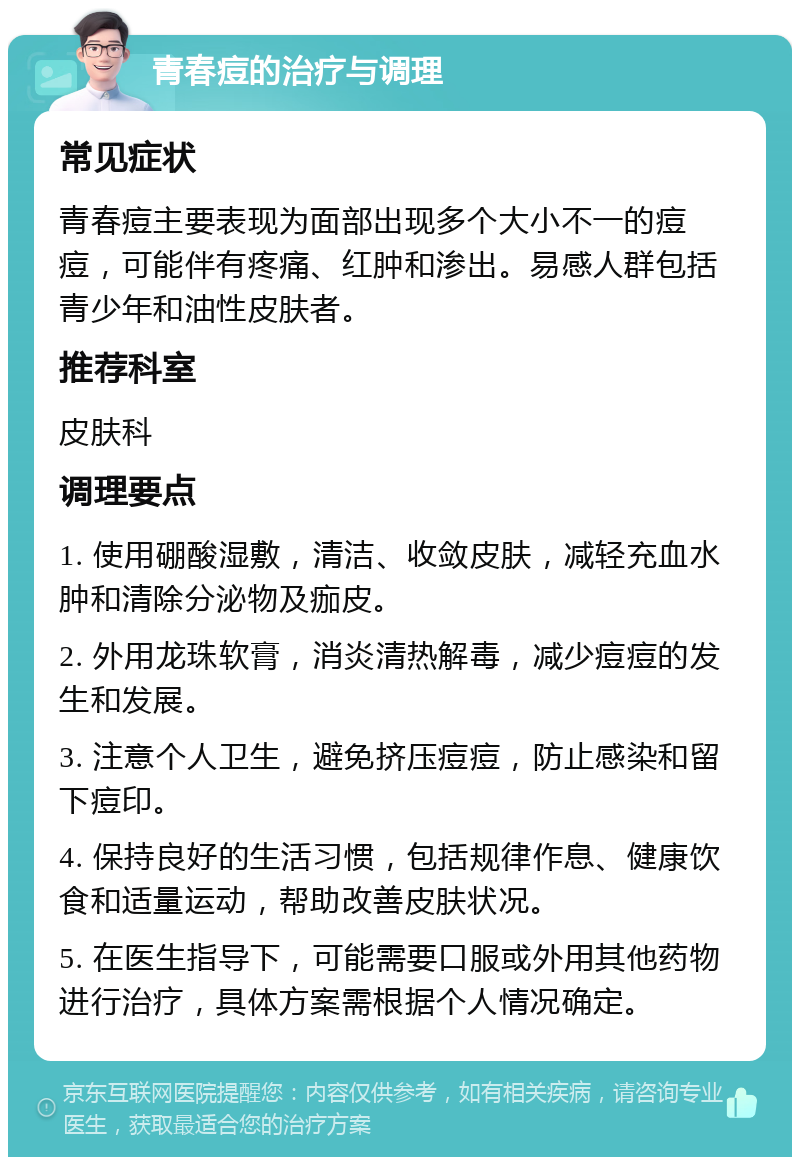 青春痘的治疗与调理 常见症状 青春痘主要表现为面部出现多个大小不一的痘痘，可能伴有疼痛、红肿和渗出。易感人群包括青少年和油性皮肤者。 推荐科室 皮肤科 调理要点 1. 使用硼酸湿敷，清洁、收敛皮肤，减轻充血水肿和清除分泌物及痂皮。 2. 外用龙珠软膏，消炎清热解毒，减少痘痘的发生和发展。 3. 注意个人卫生，避免挤压痘痘，防止感染和留下痘印。 4. 保持良好的生活习惯，包括规律作息、健康饮食和适量运动，帮助改善皮肤状况。 5. 在医生指导下，可能需要口服或外用其他药物进行治疗，具体方案需根据个人情况确定。