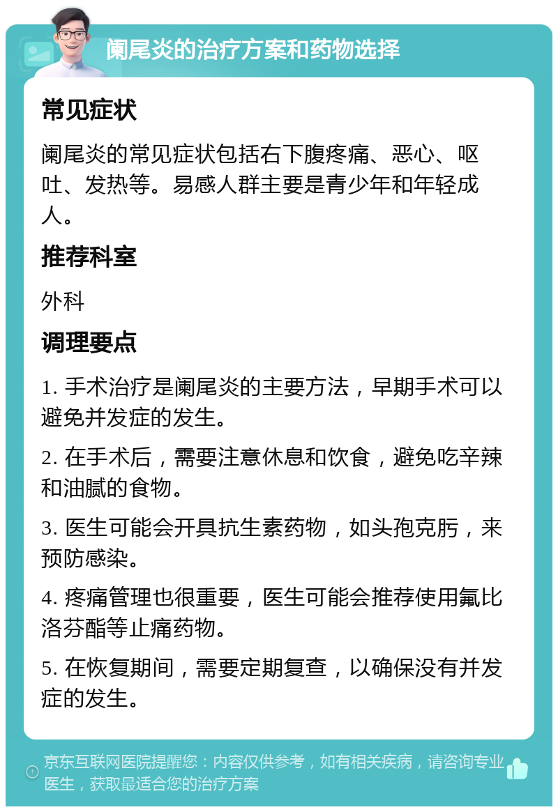 阑尾炎的治疗方案和药物选择 常见症状 阑尾炎的常见症状包括右下腹疼痛、恶心、呕吐、发热等。易感人群主要是青少年和年轻成人。 推荐科室 外科 调理要点 1. 手术治疗是阑尾炎的主要方法，早期手术可以避免并发症的发生。 2. 在手术后，需要注意休息和饮食，避免吃辛辣和油腻的食物。 3. 医生可能会开具抗生素药物，如头孢克肟，来预防感染。 4. 疼痛管理也很重要，医生可能会推荐使用氟比洛芬酯等止痛药物。 5. 在恢复期间，需要定期复查，以确保没有并发症的发生。