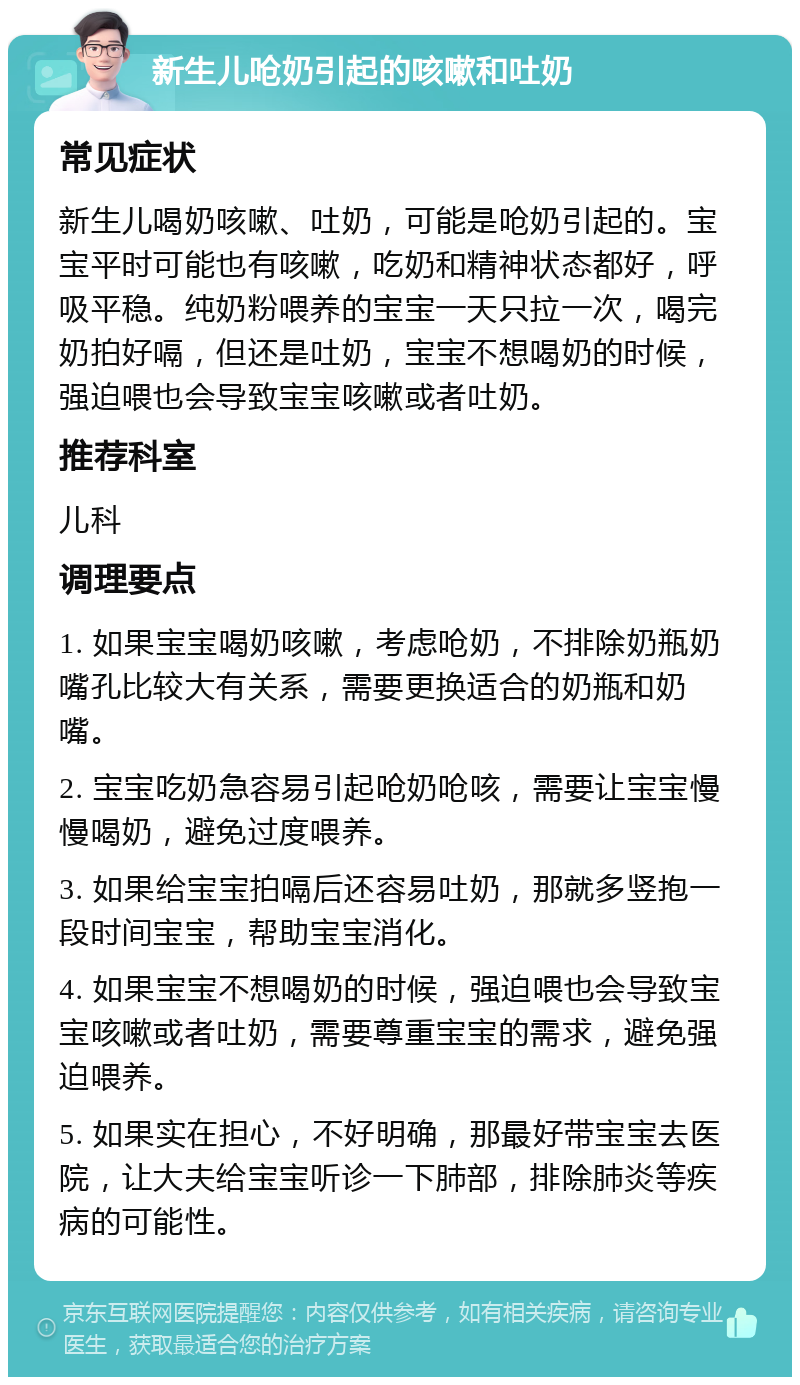 新生儿呛奶引起的咳嗽和吐奶 常见症状 新生儿喝奶咳嗽、吐奶，可能是呛奶引起的。宝宝平时可能也有咳嗽，吃奶和精神状态都好，呼吸平稳。纯奶粉喂养的宝宝一天只拉一次，喝完奶拍好嗝，但还是吐奶，宝宝不想喝奶的时候，强迫喂也会导致宝宝咳嗽或者吐奶。 推荐科室 儿科 调理要点 1. 如果宝宝喝奶咳嗽，考虑呛奶，不排除奶瓶奶嘴孔比较大有关系，需要更换适合的奶瓶和奶嘴。 2. 宝宝吃奶急容易引起呛奶呛咳，需要让宝宝慢慢喝奶，避免过度喂养。 3. 如果给宝宝拍嗝后还容易吐奶，那就多竖抱一段时间宝宝，帮助宝宝消化。 4. 如果宝宝不想喝奶的时候，强迫喂也会导致宝宝咳嗽或者吐奶，需要尊重宝宝的需求，避免强迫喂养。 5. 如果实在担心，不好明确，那最好带宝宝去医院，让大夫给宝宝听诊一下肺部，排除肺炎等疾病的可能性。