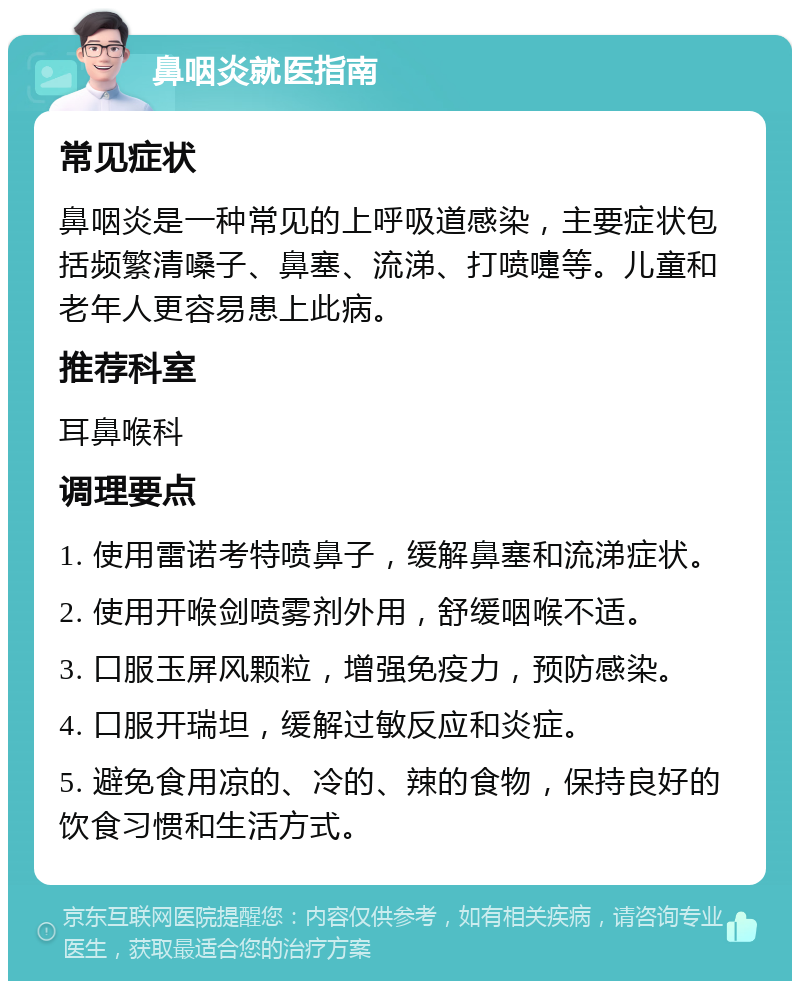 鼻咽炎就医指南 常见症状 鼻咽炎是一种常见的上呼吸道感染，主要症状包括频繁清嗓子、鼻塞、流涕、打喷嚏等。儿童和老年人更容易患上此病。 推荐科室 耳鼻喉科 调理要点 1. 使用雷诺考特喷鼻子，缓解鼻塞和流涕症状。 2. 使用开喉剑喷雾剂外用，舒缓咽喉不适。 3. 口服玉屏风颗粒，增强免疫力，预防感染。 4. 口服开瑞坦，缓解过敏反应和炎症。 5. 避免食用凉的、冷的、辣的食物，保持良好的饮食习惯和生活方式。