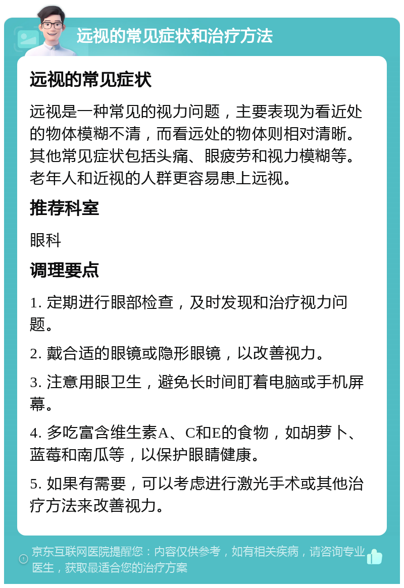 远视的常见症状和治疗方法 远视的常见症状 远视是一种常见的视力问题，主要表现为看近处的物体模糊不清，而看远处的物体则相对清晰。其他常见症状包括头痛、眼疲劳和视力模糊等。老年人和近视的人群更容易患上远视。 推荐科室 眼科 调理要点 1. 定期进行眼部检查，及时发现和治疗视力问题。 2. 戴合适的眼镜或隐形眼镜，以改善视力。 3. 注意用眼卫生，避免长时间盯着电脑或手机屏幕。 4. 多吃富含维生素A、C和E的食物，如胡萝卜、蓝莓和南瓜等，以保护眼睛健康。 5. 如果有需要，可以考虑进行激光手术或其他治疗方法来改善视力。