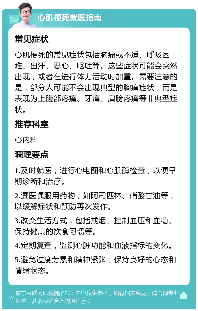 心肌梗死就医指南 常见症状 心肌梗死的常见症状包括胸痛或不适、呼吸困难、出汗、恶心、呕吐等。这些症状可能会突然出现，或者在进行体力活动时加重。需要注意的是，部分人可能不会出现典型的胸痛症状，而是表现为上腹部疼痛、牙痛、肩膀疼痛等非典型症状。 推荐科室 心内科 调理要点 1.及时就医，进行心电图和心肌酶检查，以便早期诊断和治疗。 2.遵医嘱服用药物，如阿司匹林、硝酸甘油等，以缓解症状和预防再次发作。 3.改变生活方式，包括戒烟、控制血压和血糖、保持健康的饮食习惯等。 4.定期复查，监测心脏功能和血液指标的变化。 5.避免过度劳累和精神紧张，保持良好的心态和情绪状态。