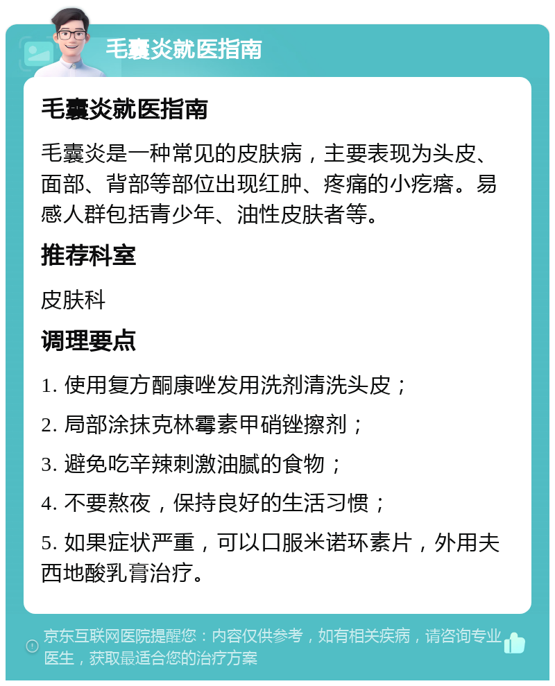 毛囊炎就医指南 毛囊炎就医指南 毛囊炎是一种常见的皮肤病，主要表现为头皮、面部、背部等部位出现红肿、疼痛的小疙瘩。易感人群包括青少年、油性皮肤者等。 推荐科室 皮肤科 调理要点 1. 使用复方酮康唑发用洗剂清洗头皮； 2. 局部涂抹克林霉素甲硝锉擦剂； 3. 避免吃辛辣刺激油腻的食物； 4. 不要熬夜，保持良好的生活习惯； 5. 如果症状严重，可以口服米诺环素片，外用夫西地酸乳膏治疗。