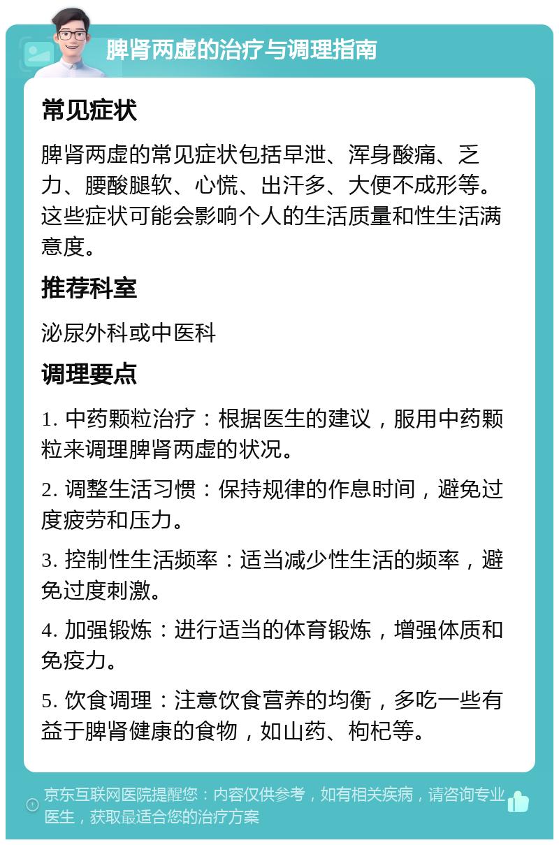 脾肾两虚的治疗与调理指南 常见症状 脾肾两虚的常见症状包括早泄、浑身酸痛、乏力、腰酸腿软、心慌、出汗多、大便不成形等。这些症状可能会影响个人的生活质量和性生活满意度。 推荐科室 泌尿外科或中医科 调理要点 1. 中药颗粒治疗：根据医生的建议，服用中药颗粒来调理脾肾两虚的状况。 2. 调整生活习惯：保持规律的作息时间，避免过度疲劳和压力。 3. 控制性生活频率：适当减少性生活的频率，避免过度刺激。 4. 加强锻炼：进行适当的体育锻炼，增强体质和免疫力。 5. 饮食调理：注意饮食营养的均衡，多吃一些有益于脾肾健康的食物，如山药、枸杞等。