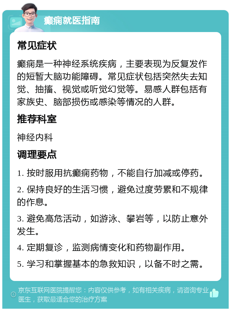 癫痫就医指南 常见症状 癫痫是一种神经系统疾病，主要表现为反复发作的短暂大脑功能障碍。常见症状包括突然失去知觉、抽搐、视觉或听觉幻觉等。易感人群包括有家族史、脑部损伤或感染等情况的人群。 推荐科室 神经内科 调理要点 1. 按时服用抗癫痫药物，不能自行加减或停药。 2. 保持良好的生活习惯，避免过度劳累和不规律的作息。 3. 避免高危活动，如游泳、攀岩等，以防止意外发生。 4. 定期复诊，监测病情变化和药物副作用。 5. 学习和掌握基本的急救知识，以备不时之需。