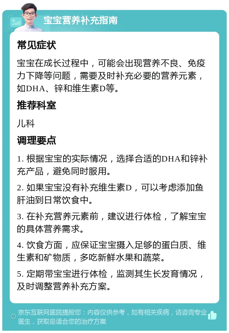 宝宝营养补充指南 常见症状 宝宝在成长过程中，可能会出现营养不良、免疫力下降等问题，需要及时补充必要的营养元素，如DHA、锌和维生素D等。 推荐科室 儿科 调理要点 1. 根据宝宝的实际情况，选择合适的DHA和锌补充产品，避免同时服用。 2. 如果宝宝没有补充维生素D，可以考虑添加鱼肝油到日常饮食中。 3. 在补充营养元素前，建议进行体检，了解宝宝的具体营养需求。 4. 饮食方面，应保证宝宝摄入足够的蛋白质、维生素和矿物质，多吃新鲜水果和蔬菜。 5. 定期带宝宝进行体检，监测其生长发育情况，及时调整营养补充方案。