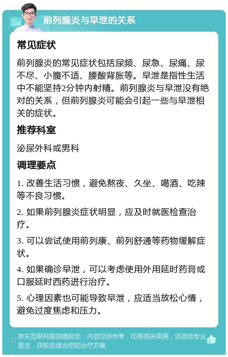 前列腺炎与早泄的关系 常见症状 前列腺炎的常见症状包括尿频、尿急、尿痛、尿不尽、小腹不适、腰酸背胀等。早泄是指性生活中不能坚持2分钟内射精。前列腺炎与早泄没有绝对的关系，但前列腺炎可能会引起一些与早泄相关的症状。 推荐科室 泌尿外科或男科 调理要点 1. 改善生活习惯，避免熬夜、久坐、喝酒、吃辣等不良习惯。 2. 如果前列腺炎症状明显，应及时就医检查治疗。 3. 可以尝试使用前列康、前列舒通等药物缓解症状。 4. 如果确诊早泄，可以考虑使用外用延时药膏或口服延时西药进行治疗。 5. 心理因素也可能导致早泄，应适当放松心情，避免过度焦虑和压力。