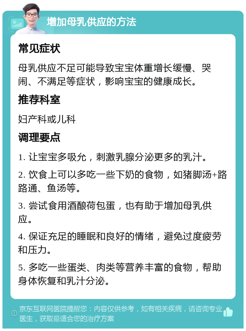 增加母乳供应的方法 常见症状 母乳供应不足可能导致宝宝体重增长缓慢、哭闹、不满足等症状，影响宝宝的健康成长。 推荐科室 妇产科或儿科 调理要点 1. 让宝宝多吸允，刺激乳腺分泌更多的乳汁。 2. 饮食上可以多吃一些下奶的食物，如猪脚汤+路路通、鱼汤等。 3. 尝试食用酒酿荷包蛋，也有助于增加母乳供应。 4. 保证充足的睡眠和良好的情绪，避免过度疲劳和压力。 5. 多吃一些蛋类、肉类等营养丰富的食物，帮助身体恢复和乳汁分泌。