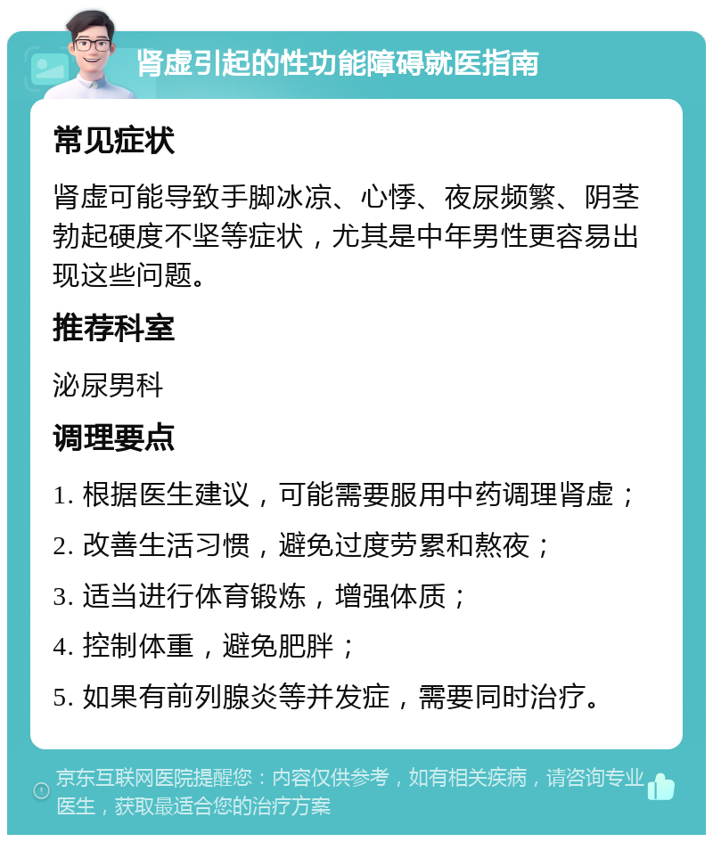 肾虚引起的性功能障碍就医指南 常见症状 肾虚可能导致手脚冰凉、心悸、夜尿频繁、阴茎勃起硬度不坚等症状，尤其是中年男性更容易出现这些问题。 推荐科室 泌尿男科 调理要点 1. 根据医生建议，可能需要服用中药调理肾虚； 2. 改善生活习惯，避免过度劳累和熬夜； 3. 适当进行体育锻炼，增强体质； 4. 控制体重，避免肥胖； 5. 如果有前列腺炎等并发症，需要同时治疗。