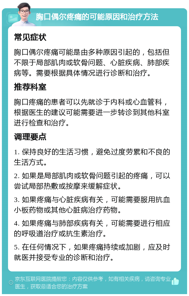 胸口偶尔疼痛的可能原因和治疗方法 常见症状 胸口偶尔疼痛可能是由多种原因引起的，包括但不限于局部肌肉或软骨问题、心脏疾病、肺部疾病等。需要根据具体情况进行诊断和治疗。 推荐科室 胸口疼痛的患者可以先就诊于内科或心血管科，根据医生的建议可能需要进一步转诊到其他科室进行检查和治疗。 调理要点 1. 保持良好的生活习惯，避免过度劳累和不良的生活方式。 2. 如果是局部肌肉或软骨问题引起的疼痛，可以尝试局部热敷或按摩来缓解症状。 3. 如果疼痛与心脏疾病有关，可能需要服用抗血小板药物或其他心脏病治疗药物。 4. 如果疼痛与肺部疾病有关，可能需要进行相应的呼吸道治疗或抗生素治疗。 5. 在任何情况下，如果疼痛持续或加剧，应及时就医并接受专业的诊断和治疗。