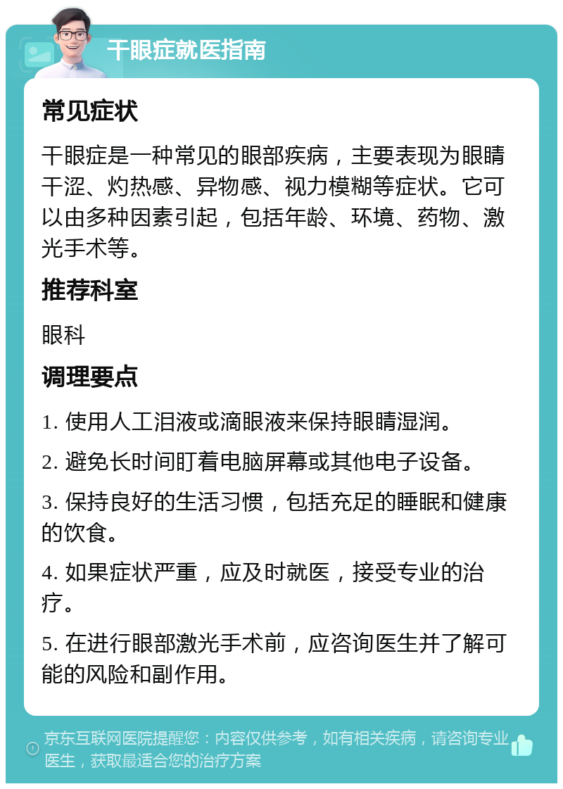 干眼症就医指南 常见症状 干眼症是一种常见的眼部疾病，主要表现为眼睛干涩、灼热感、异物感、视力模糊等症状。它可以由多种因素引起，包括年龄、环境、药物、激光手术等。 推荐科室 眼科 调理要点 1. 使用人工泪液或滴眼液来保持眼睛湿润。 2. 避免长时间盯着电脑屏幕或其他电子设备。 3. 保持良好的生活习惯，包括充足的睡眠和健康的饮食。 4. 如果症状严重，应及时就医，接受专业的治疗。 5. 在进行眼部激光手术前，应咨询医生并了解可能的风险和副作用。