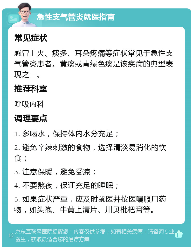 急性支气管炎就医指南 常见症状 感冒上火、痰多、耳朵疼痛等症状常见于急性支气管炎患者。黄痰或青绿色痰是该疾病的典型表现之一。 推荐科室 呼吸内科 调理要点 1. 多喝水，保持体内水分充足； 2. 避免辛辣刺激的食物，选择清淡易消化的饮食； 3. 注意保暖，避免受凉； 4. 不要熬夜，保证充足的睡眠； 5. 如果症状严重，应及时就医并按医嘱服用药物，如头孢、牛黄上清片、川贝枇杷膏等。