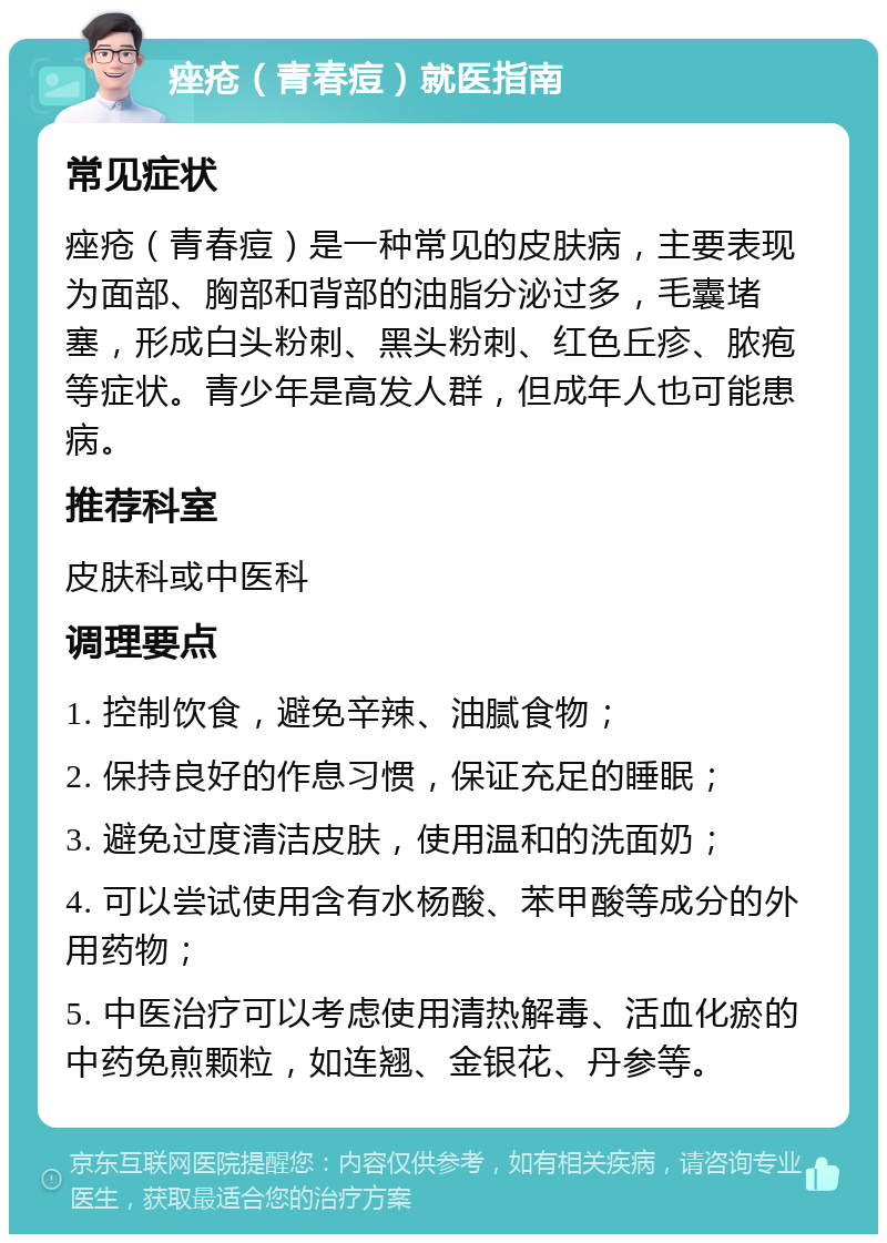 痤疮（青春痘）就医指南 常见症状 痤疮（青春痘）是一种常见的皮肤病，主要表现为面部、胸部和背部的油脂分泌过多，毛囊堵塞，形成白头粉刺、黑头粉刺、红色丘疹、脓疱等症状。青少年是高发人群，但成年人也可能患病。 推荐科室 皮肤科或中医科 调理要点 1. 控制饮食，避免辛辣、油腻食物； 2. 保持良好的作息习惯，保证充足的睡眠； 3. 避免过度清洁皮肤，使用温和的洗面奶； 4. 可以尝试使用含有水杨酸、苯甲酸等成分的外用药物； 5. 中医治疗可以考虑使用清热解毒、活血化瘀的中药免煎颗粒，如连翘、金银花、丹参等。