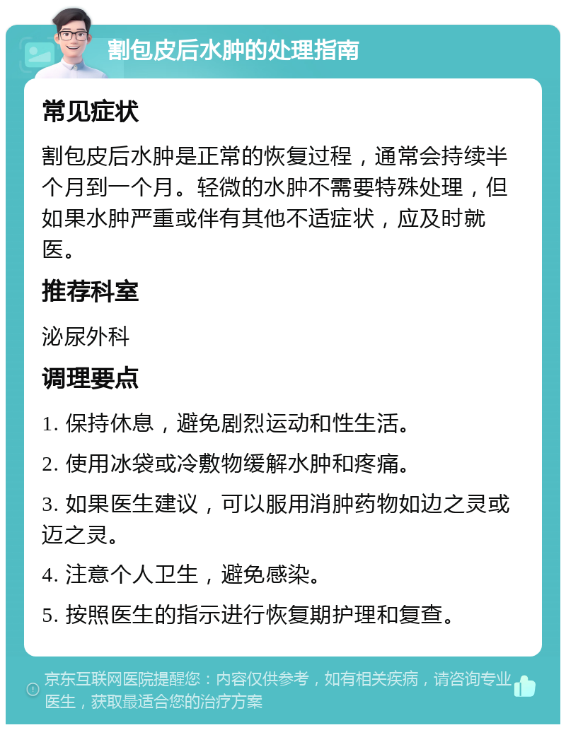 割包皮后水肿的处理指南 常见症状 割包皮后水肿是正常的恢复过程，通常会持续半个月到一个月。轻微的水肿不需要特殊处理，但如果水肿严重或伴有其他不适症状，应及时就医。 推荐科室 泌尿外科 调理要点 1. 保持休息，避免剧烈运动和性生活。 2. 使用冰袋或冷敷物缓解水肿和疼痛。 3. 如果医生建议，可以服用消肿药物如边之灵或迈之灵。 4. 注意个人卫生，避免感染。 5. 按照医生的指示进行恢复期护理和复查。