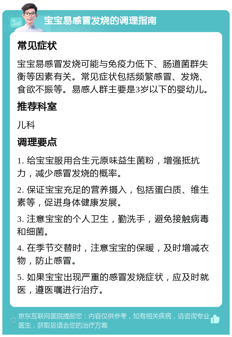 宝宝易感冒发烧的调理指南 常见症状 宝宝易感冒发烧可能与免疫力低下、肠道菌群失衡等因素有关。常见症状包括频繁感冒、发烧、食欲不振等。易感人群主要是3岁以下的婴幼儿。 推荐科室 儿科 调理要点 1. 给宝宝服用合生元原味益生菌粉，增强抵抗力，减少感冒发烧的概率。 2. 保证宝宝充足的营养摄入，包括蛋白质、维生素等，促进身体健康发展。 3. 注意宝宝的个人卫生，勤洗手，避免接触病毒和细菌。 4. 在季节交替时，注意宝宝的保暖，及时增减衣物，防止感冒。 5. 如果宝宝出现严重的感冒发烧症状，应及时就医，遵医嘱进行治疗。