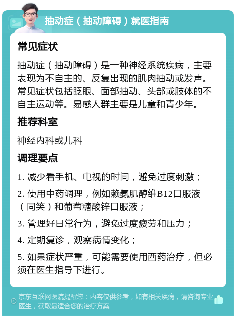 抽动症（抽动障碍）就医指南 常见症状 抽动症（抽动障碍）是一种神经系统疾病，主要表现为不自主的、反复出现的肌肉抽动或发声。常见症状包括眨眼、面部抽动、头部或肢体的不自主运动等。易感人群主要是儿童和青少年。 推荐科室 神经内科或儿科 调理要点 1. 减少看手机、电视的时间，避免过度刺激； 2. 使用中药调理，例如赖氨肌醇维B12口服液（同笑）和葡萄糖酸锌口服液； 3. 管理好日常行为，避免过度疲劳和压力； 4. 定期复诊，观察病情变化； 5. 如果症状严重，可能需要使用西药治疗，但必须在医生指导下进行。