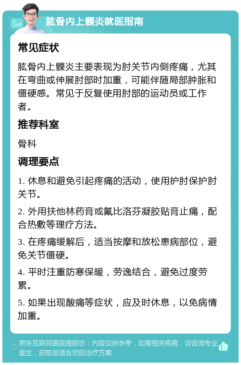 肱骨内上髁炎就医指南 常见症状 肱骨内上髁炎主要表现为肘关节内侧疼痛，尤其在弯曲或伸展肘部时加重，可能伴随局部肿胀和僵硬感。常见于反复使用肘部的运动员或工作者。 推荐科室 骨科 调理要点 1. 休息和避免引起疼痛的活动，使用护肘保护肘关节。 2. 外用扶他林药膏或氟比洛芬凝胶贴膏止痛，配合热敷等理疗方法。 3. 在疼痛缓解后，适当按摩和放松患病部位，避免关节僵硬。 4. 平时注重防寒保暖，劳逸结合，避免过度劳累。 5. 如果出现酸痛等症状，应及时休息，以免病情加重。