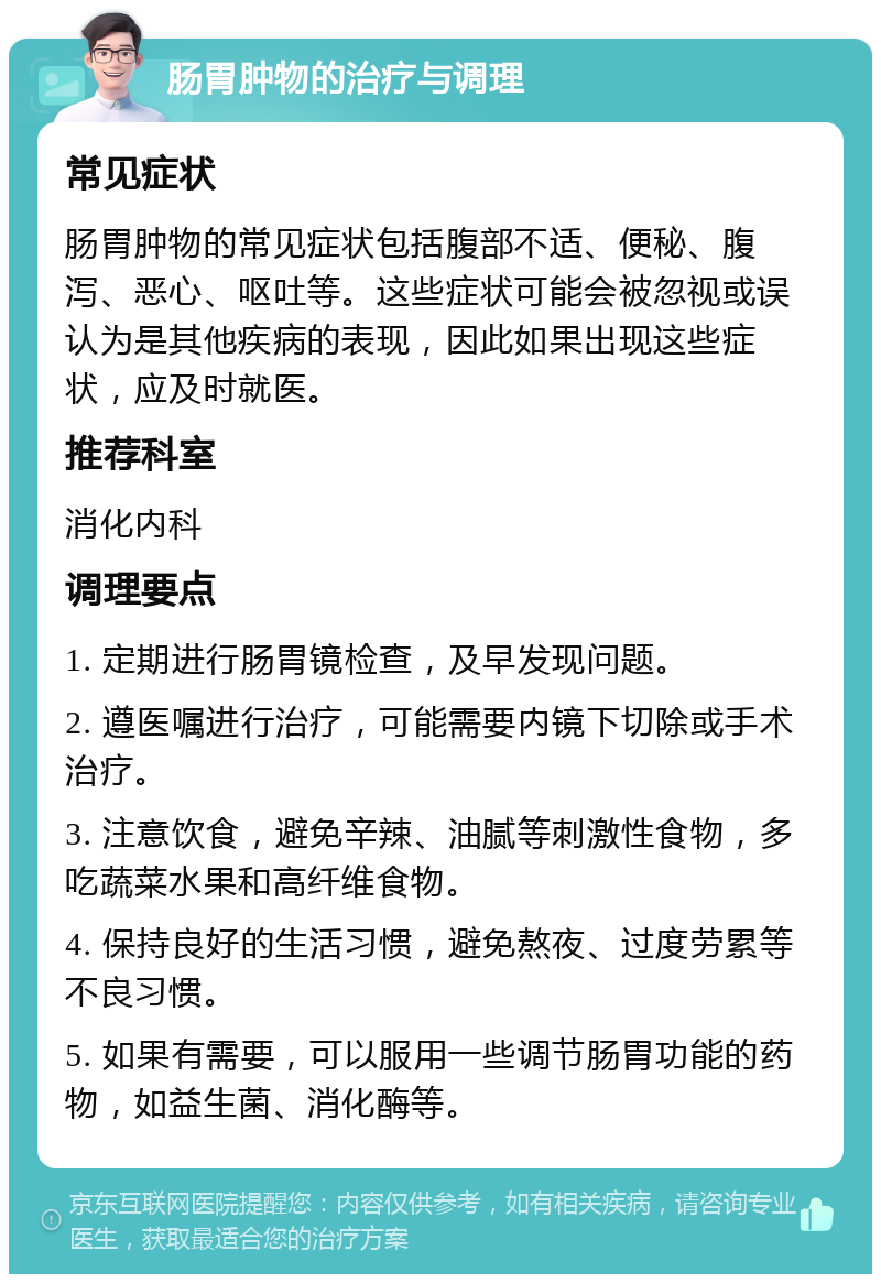 肠胃肿物的治疗与调理 常见症状 肠胃肿物的常见症状包括腹部不适、便秘、腹泻、恶心、呕吐等。这些症状可能会被忽视或误认为是其他疾病的表现，因此如果出现这些症状，应及时就医。 推荐科室 消化内科 调理要点 1. 定期进行肠胃镜检查，及早发现问题。 2. 遵医嘱进行治疗，可能需要内镜下切除或手术治疗。 3. 注意饮食，避免辛辣、油腻等刺激性食物，多吃蔬菜水果和高纤维食物。 4. 保持良好的生活习惯，避免熬夜、过度劳累等不良习惯。 5. 如果有需要，可以服用一些调节肠胃功能的药物，如益生菌、消化酶等。