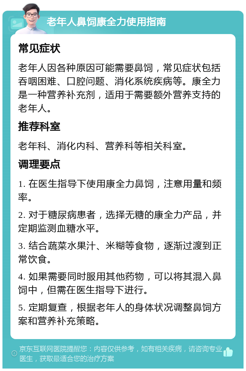 老年人鼻饲康全力使用指南 常见症状 老年人因各种原因可能需要鼻饲，常见症状包括吞咽困难、口腔问题、消化系统疾病等。康全力是一种营养补充剂，适用于需要额外营养支持的老年人。 推荐科室 老年科、消化内科、营养科等相关科室。 调理要点 1. 在医生指导下使用康全力鼻饲，注意用量和频率。 2. 对于糖尿病患者，选择无糖的康全力产品，并定期监测血糖水平。 3. 结合蔬菜水果汁、米糊等食物，逐渐过渡到正常饮食。 4. 如果需要同时服用其他药物，可以将其混入鼻饲中，但需在医生指导下进行。 5. 定期复查，根据老年人的身体状况调整鼻饲方案和营养补充策略。