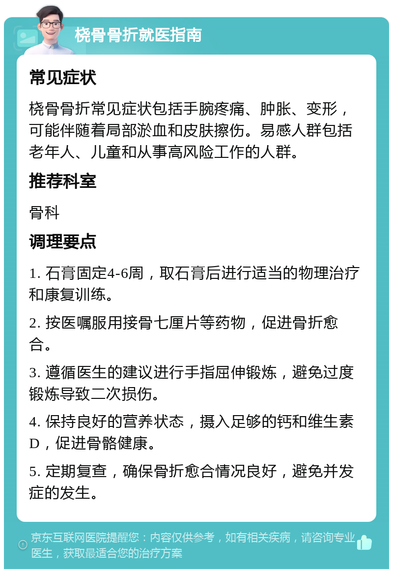 桡骨骨折就医指南 常见症状 桡骨骨折常见症状包括手腕疼痛、肿胀、变形，可能伴随着局部淤血和皮肤擦伤。易感人群包括老年人、儿童和从事高风险工作的人群。 推荐科室 骨科 调理要点 1. 石膏固定4-6周，取石膏后进行适当的物理治疗和康复训练。 2. 按医嘱服用接骨七厘片等药物，促进骨折愈合。 3. 遵循医生的建议进行手指屈伸锻炼，避免过度锻炼导致二次损伤。 4. 保持良好的营养状态，摄入足够的钙和维生素D，促进骨骼健康。 5. 定期复查，确保骨折愈合情况良好，避免并发症的发生。