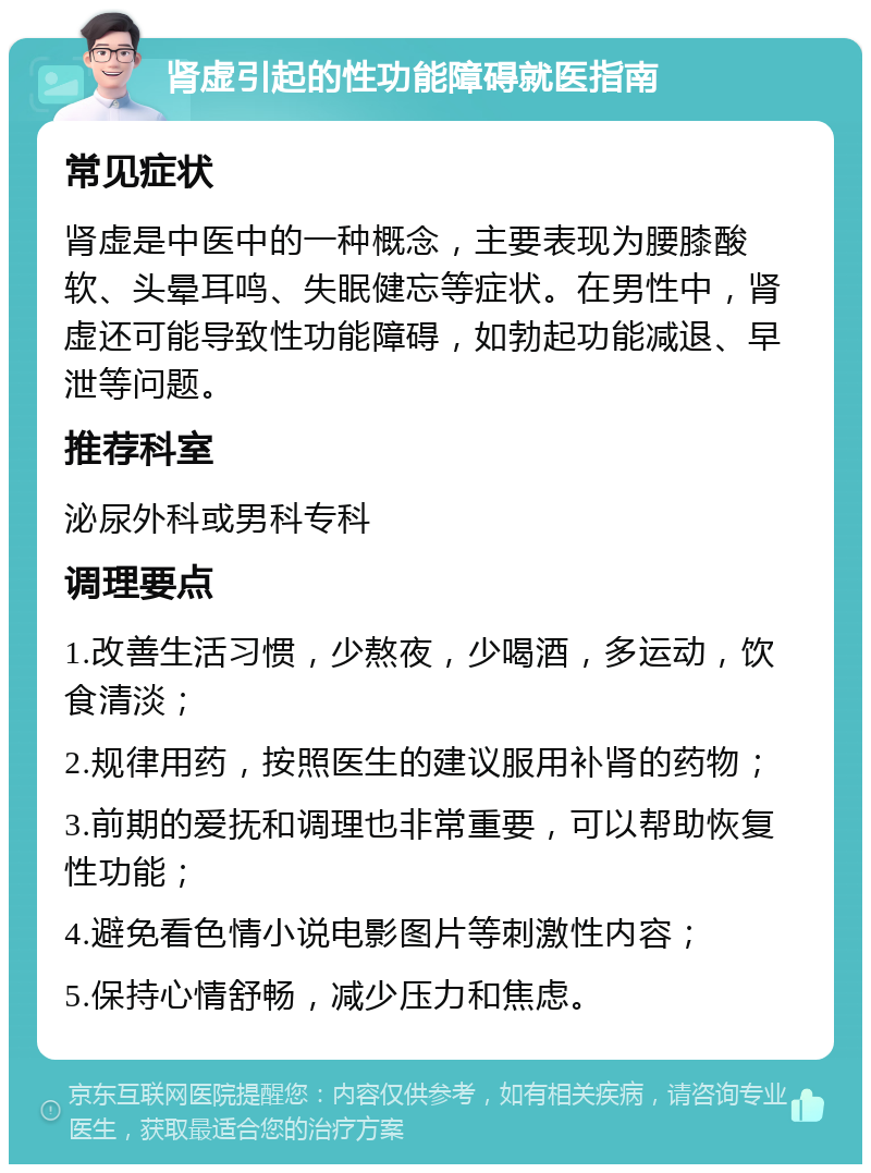 肾虚引起的性功能障碍就医指南 常见症状 肾虚是中医中的一种概念，主要表现为腰膝酸软、头晕耳鸣、失眠健忘等症状。在男性中，肾虚还可能导致性功能障碍，如勃起功能减退、早泄等问题。 推荐科室 泌尿外科或男科专科 调理要点 1.改善生活习惯，少熬夜，少喝酒，多运动，饮食清淡； 2.规律用药，按照医生的建议服用补肾的药物； 3.前期的爱抚和调理也非常重要，可以帮助恢复性功能； 4.避免看色情小说电影图片等刺激性内容； 5.保持心情舒畅，减少压力和焦虑。