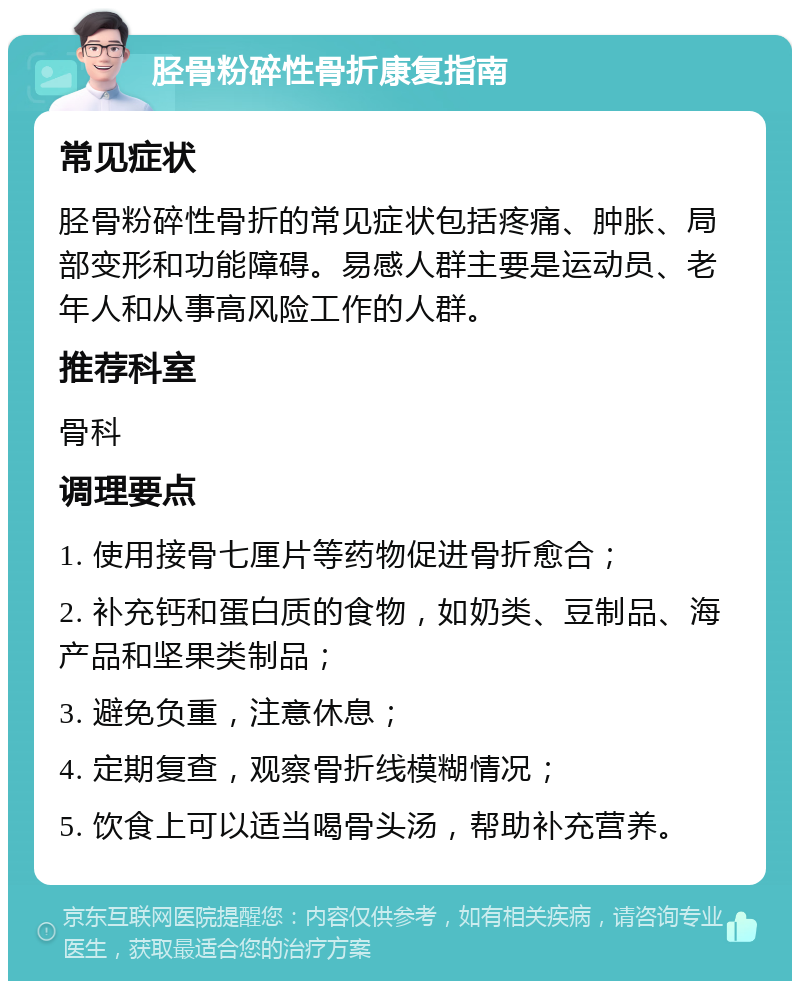 胫骨粉碎性骨折康复指南 常见症状 胫骨粉碎性骨折的常见症状包括疼痛、肿胀、局部变形和功能障碍。易感人群主要是运动员、老年人和从事高风险工作的人群。 推荐科室 骨科 调理要点 1. 使用接骨七厘片等药物促进骨折愈合； 2. 补充钙和蛋白质的食物，如奶类、豆制品、海产品和坚果类制品； 3. 避免负重，注意休息； 4. 定期复查，观察骨折线模糊情况； 5. 饮食上可以适当喝骨头汤，帮助补充营养。