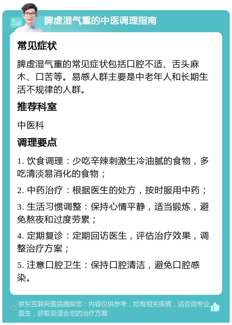 脾虚湿气重的中医调理指南 常见症状 脾虚湿气重的常见症状包括口腔不适、舌头麻木、口苦等。易感人群主要是中老年人和长期生活不规律的人群。 推荐科室 中医科 调理要点 1. 饮食调理：少吃辛辣刺激生冷油腻的食物，多吃清淡易消化的食物； 2. 中药治疗：根据医生的处方，按时服用中药； 3. 生活习惯调整：保持心情平静，适当锻炼，避免熬夜和过度劳累； 4. 定期复诊：定期回访医生，评估治疗效果，调整治疗方案； 5. 注意口腔卫生：保持口腔清洁，避免口腔感染。