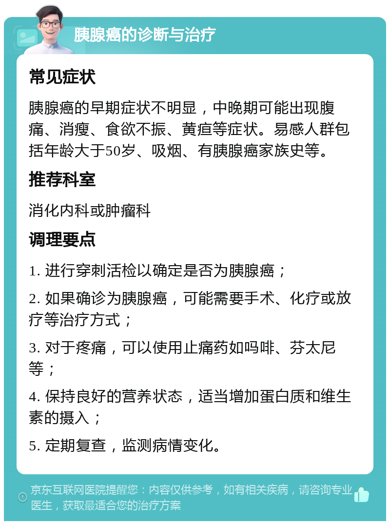 胰腺癌的诊断与治疗 常见症状 胰腺癌的早期症状不明显，中晚期可能出现腹痛、消瘦、食欲不振、黄疸等症状。易感人群包括年龄大于50岁、吸烟、有胰腺癌家族史等。 推荐科室 消化内科或肿瘤科 调理要点 1. 进行穿刺活检以确定是否为胰腺癌； 2. 如果确诊为胰腺癌，可能需要手术、化疗或放疗等治疗方式； 3. 对于疼痛，可以使用止痛药如吗啡、芬太尼等； 4. 保持良好的营养状态，适当增加蛋白质和维生素的摄入； 5. 定期复查，监测病情变化。