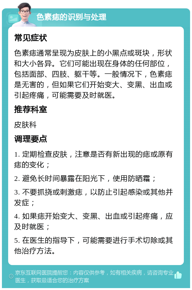 色素痣的识别与处理 常见症状 色素痣通常呈现为皮肤上的小黑点或斑块，形状和大小各异。它们可能出现在身体的任何部位，包括面部、四肢、躯干等。一般情况下，色素痣是无害的，但如果它们开始变大、变黑、出血或引起疼痛，可能需要及时就医。 推荐科室 皮肤科 调理要点 1. 定期检查皮肤，注意是否有新出现的痣或原有痣的变化； 2. 避免长时间暴露在阳光下，使用防晒霜； 3. 不要抓挠或刺激痣，以防止引起感染或其他并发症； 4. 如果痣开始变大、变黑、出血或引起疼痛，应及时就医； 5. 在医生的指导下，可能需要进行手术切除或其他治疗方法。