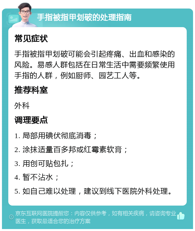 手指被指甲划破的处理指南 常见症状 手指被指甲划破可能会引起疼痛、出血和感染的风险。易感人群包括在日常生活中需要频繁使用手指的人群，例如厨师、园艺工人等。 推荐科室 外科 调理要点 1. 局部用碘伏彻底消毒； 2. 涂抹适量百多邦或红霉素软膏； 3. 用创可贴包扎； 4. 暂不沾水； 5. 如自己难以处理，建议到线下医院外科处理。