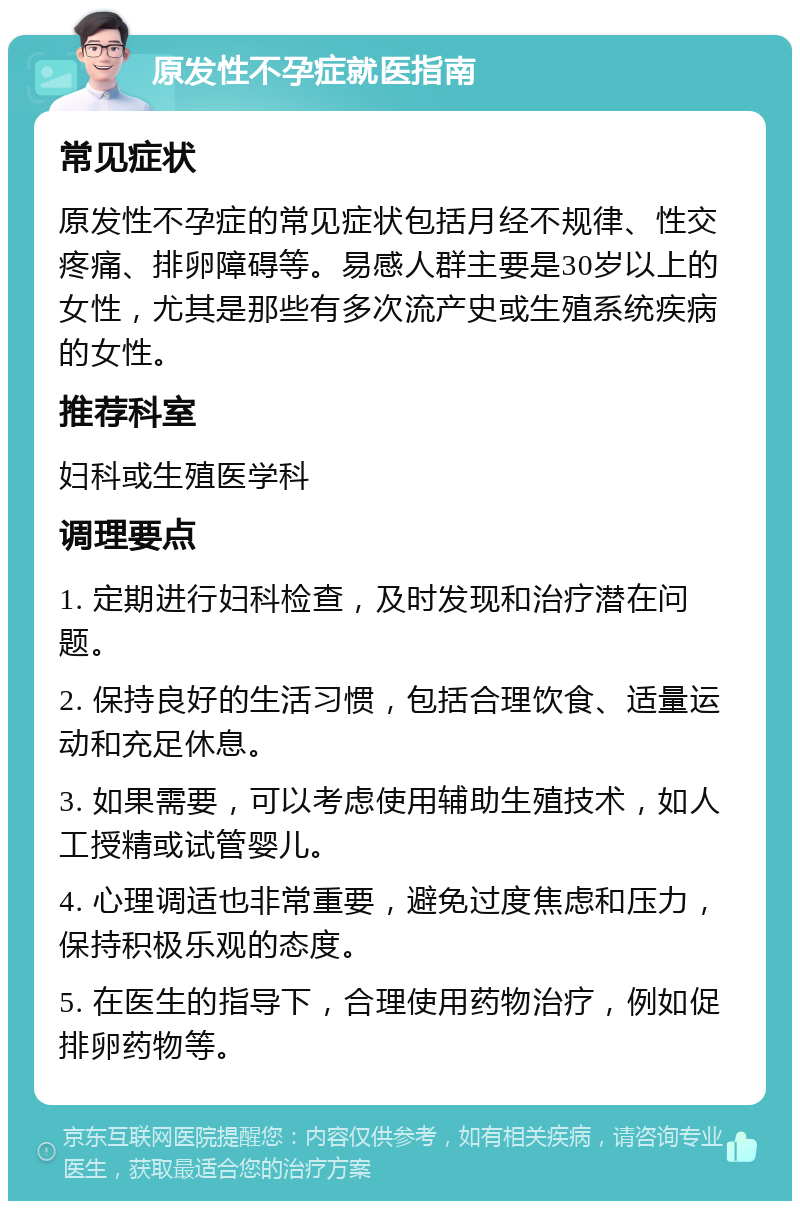 原发性不孕症就医指南 常见症状 原发性不孕症的常见症状包括月经不规律、性交疼痛、排卵障碍等。易感人群主要是30岁以上的女性，尤其是那些有多次流产史或生殖系统疾病的女性。 推荐科室 妇科或生殖医学科 调理要点 1. 定期进行妇科检查，及时发现和治疗潜在问题。 2. 保持良好的生活习惯，包括合理饮食、适量运动和充足休息。 3. 如果需要，可以考虑使用辅助生殖技术，如人工授精或试管婴儿。 4. 心理调适也非常重要，避免过度焦虑和压力，保持积极乐观的态度。 5. 在医生的指导下，合理使用药物治疗，例如促排卵药物等。