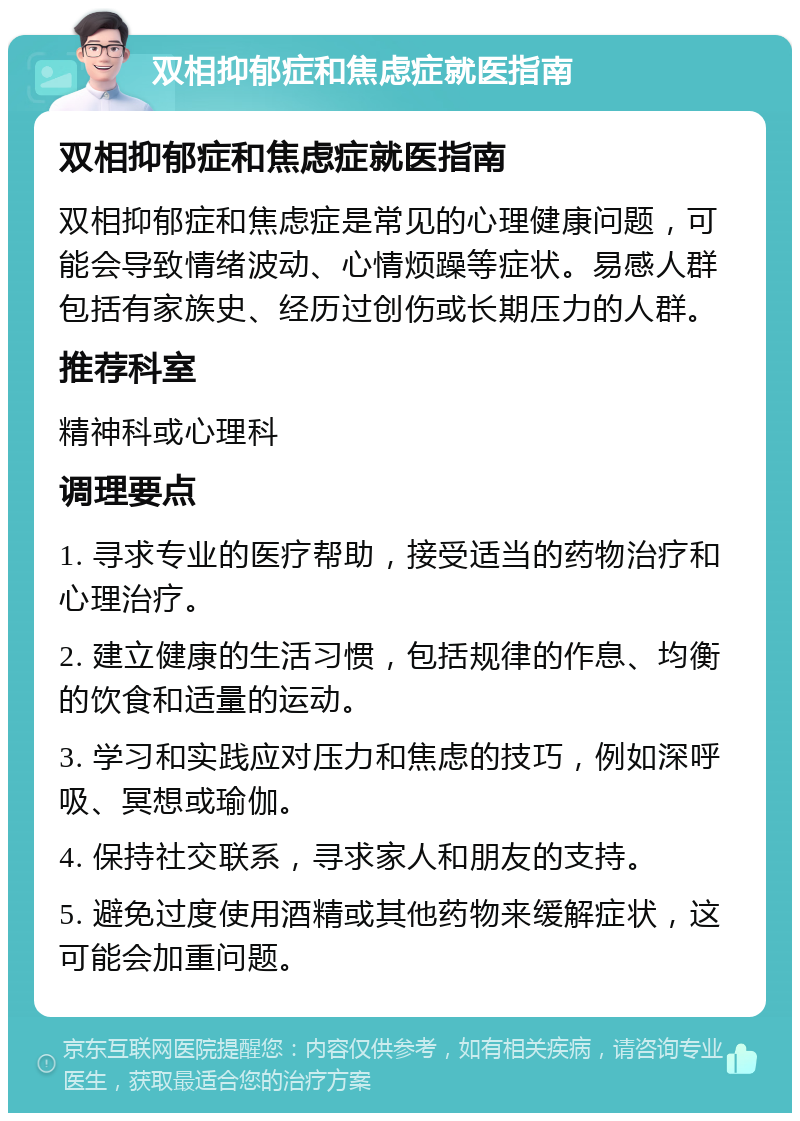 双相抑郁症和焦虑症就医指南 双相抑郁症和焦虑症就医指南 双相抑郁症和焦虑症是常见的心理健康问题，可能会导致情绪波动、心情烦躁等症状。易感人群包括有家族史、经历过创伤或长期压力的人群。 推荐科室 精神科或心理科 调理要点 1. 寻求专业的医疗帮助，接受适当的药物治疗和心理治疗。 2. 建立健康的生活习惯，包括规律的作息、均衡的饮食和适量的运动。 3. 学习和实践应对压力和焦虑的技巧，例如深呼吸、冥想或瑜伽。 4. 保持社交联系，寻求家人和朋友的支持。 5. 避免过度使用酒精或其他药物来缓解症状，这可能会加重问题。