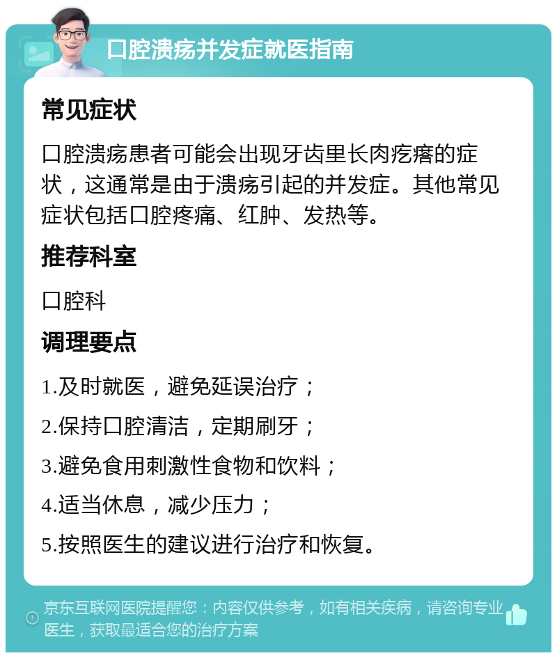 口腔溃疡并发症就医指南 常见症状 口腔溃疡患者可能会出现牙齿里长肉疙瘩的症状，这通常是由于溃疡引起的并发症。其他常见症状包括口腔疼痛、红肿、发热等。 推荐科室 口腔科 调理要点 1.及时就医，避免延误治疗； 2.保持口腔清洁，定期刷牙； 3.避免食用刺激性食物和饮料； 4.适当休息，减少压力； 5.按照医生的建议进行治疗和恢复。