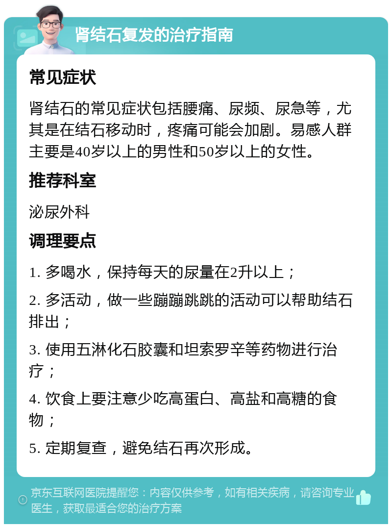 肾结石复发的治疗指南 常见症状 肾结石的常见症状包括腰痛、尿频、尿急等，尤其是在结石移动时，疼痛可能会加剧。易感人群主要是40岁以上的男性和50岁以上的女性。 推荐科室 泌尿外科 调理要点 1. 多喝水，保持每天的尿量在2升以上； 2. 多活动，做一些蹦蹦跳跳的活动可以帮助结石排出； 3. 使用五淋化石胶囊和坦索罗辛等药物进行治疗； 4. 饮食上要注意少吃高蛋白、高盐和高糖的食物； 5. 定期复查，避免结石再次形成。