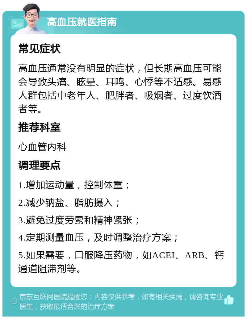 高血压就医指南 常见症状 高血压通常没有明显的症状，但长期高血压可能会导致头痛、眩晕、耳鸣、心悸等不适感。易感人群包括中老年人、肥胖者、吸烟者、过度饮酒者等。 推荐科室 心血管内科 调理要点 1.增加运动量，控制体重； 2.减少钠盐、脂肪摄入； 3.避免过度劳累和精神紧张； 4.定期测量血压，及时调整治疗方案； 5.如果需要，口服降压药物，如ACEI、ARB、钙通道阻滞剂等。