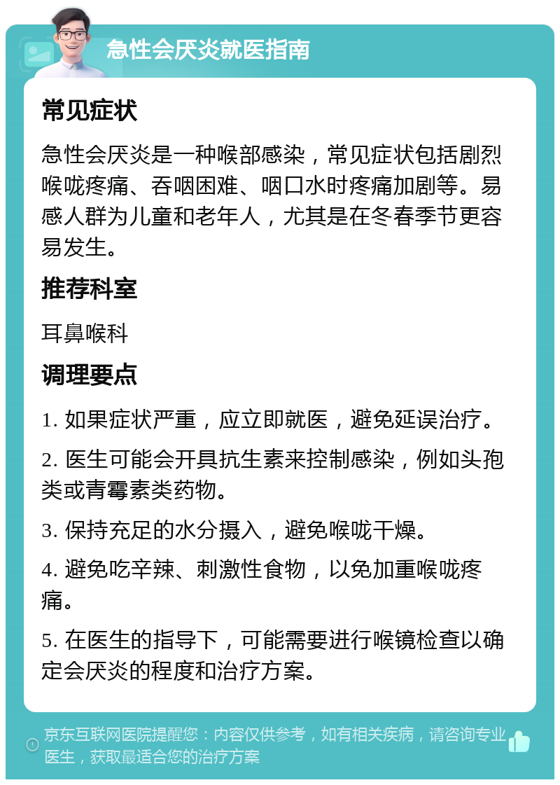 急性会厌炎就医指南 常见症状 急性会厌炎是一种喉部感染，常见症状包括剧烈喉咙疼痛、吞咽困难、咽口水时疼痛加剧等。易感人群为儿童和老年人，尤其是在冬春季节更容易发生。 推荐科室 耳鼻喉科 调理要点 1. 如果症状严重，应立即就医，避免延误治疗。 2. 医生可能会开具抗生素来控制感染，例如头孢类或青霉素类药物。 3. 保持充足的水分摄入，避免喉咙干燥。 4. 避免吃辛辣、刺激性食物，以免加重喉咙疼痛。 5. 在医生的指导下，可能需要进行喉镜检查以确定会厌炎的程度和治疗方案。