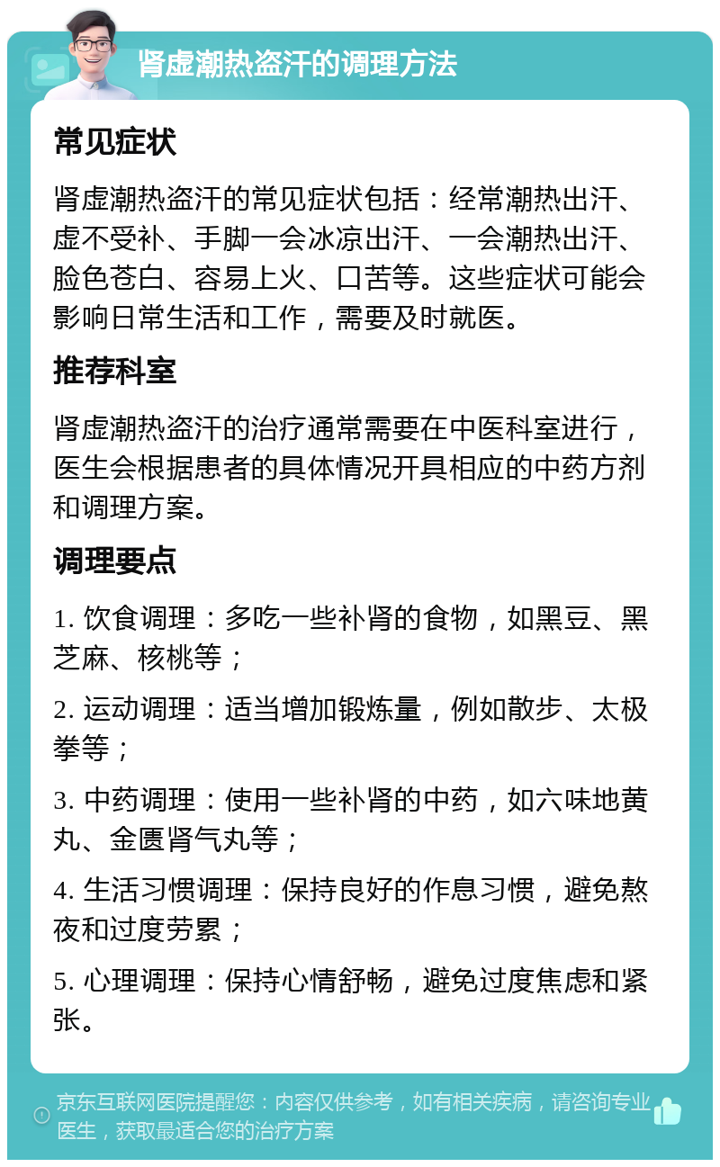 肾虚潮热盗汗的调理方法 常见症状 肾虚潮热盗汗的常见症状包括：经常潮热出汗、虚不受补、手脚一会冰凉出汗、一会潮热出汗、脸色苍白、容易上火、口苦等。这些症状可能会影响日常生活和工作，需要及时就医。 推荐科室 肾虚潮热盗汗的治疗通常需要在中医科室进行，医生会根据患者的具体情况开具相应的中药方剂和调理方案。 调理要点 1. 饮食调理：多吃一些补肾的食物，如黑豆、黑芝麻、核桃等； 2. 运动调理：适当增加锻炼量，例如散步、太极拳等； 3. 中药调理：使用一些补肾的中药，如六味地黄丸、金匮肾气丸等； 4. 生活习惯调理：保持良好的作息习惯，避免熬夜和过度劳累； 5. 心理调理：保持心情舒畅，避免过度焦虑和紧张。