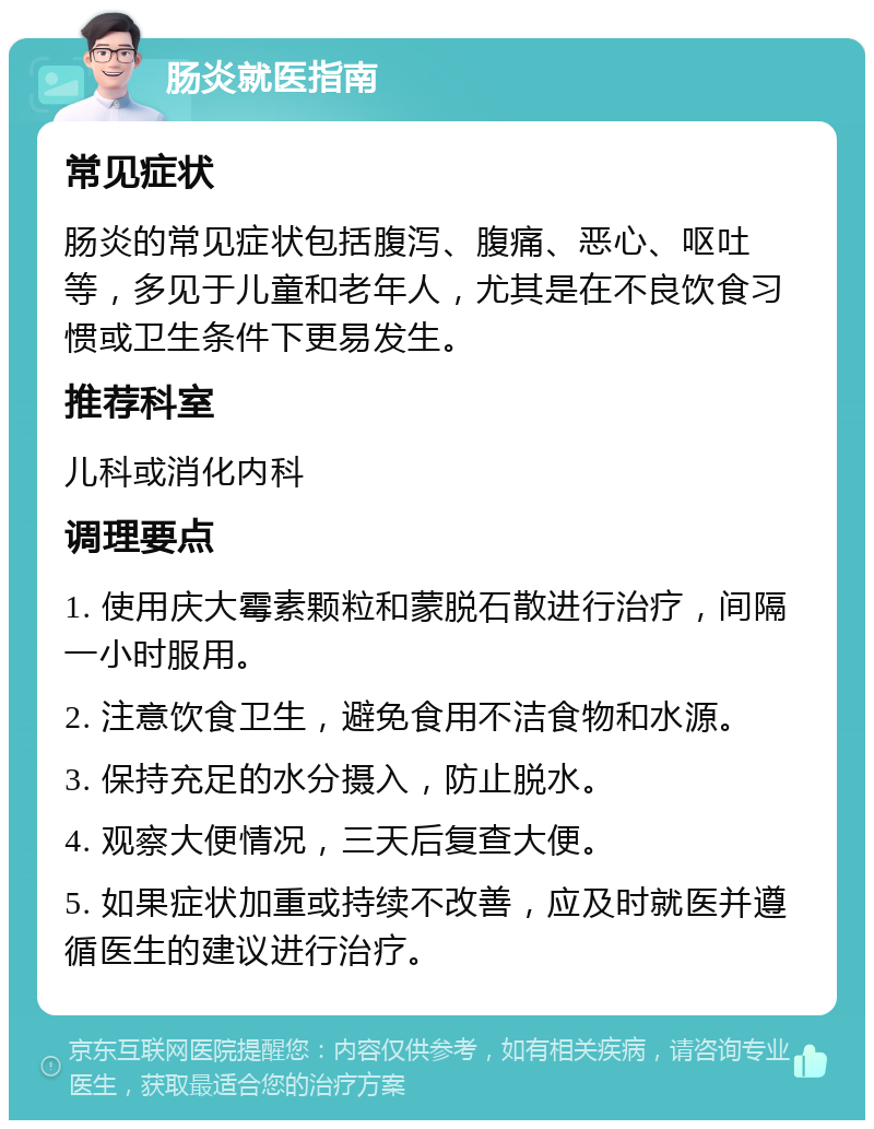 肠炎就医指南 常见症状 肠炎的常见症状包括腹泻、腹痛、恶心、呕吐等，多见于儿童和老年人，尤其是在不良饮食习惯或卫生条件下更易发生。 推荐科室 儿科或消化内科 调理要点 1. 使用庆大霉素颗粒和蒙脱石散进行治疗，间隔一小时服用。 2. 注意饮食卫生，避免食用不洁食物和水源。 3. 保持充足的水分摄入，防止脱水。 4. 观察大便情况，三天后复查大便。 5. 如果症状加重或持续不改善，应及时就医并遵循医生的建议进行治疗。