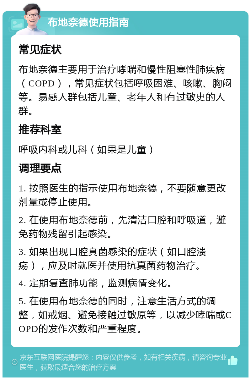 布地奈德使用指南 常见症状 布地奈德主要用于治疗哮喘和慢性阻塞性肺疾病（COPD），常见症状包括呼吸困难、咳嗽、胸闷等。易感人群包括儿童、老年人和有过敏史的人群。 推荐科室 呼吸内科或儿科（如果是儿童） 调理要点 1. 按照医生的指示使用布地奈德，不要随意更改剂量或停止使用。 2. 在使用布地奈德前，先清洁口腔和呼吸道，避免药物残留引起感染。 3. 如果出现口腔真菌感染的症状（如口腔溃疡），应及时就医并使用抗真菌药物治疗。 4. 定期复查肺功能，监测病情变化。 5. 在使用布地奈德的同时，注意生活方式的调整，如戒烟、避免接触过敏原等，以减少哮喘或COPD的发作次数和严重程度。