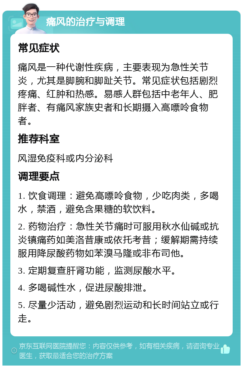 痛风的治疗与调理 常见症状 痛风是一种代谢性疾病，主要表现为急性关节炎，尤其是脚腕和脚趾关节。常见症状包括剧烈疼痛、红肿和热感。易感人群包括中老年人、肥胖者、有痛风家族史者和长期摄入高嘌呤食物者。 推荐科室 风湿免疫科或内分泌科 调理要点 1. 饮食调理：避免高嘌呤食物，少吃肉类，多喝水，禁酒，避免含果糖的软饮料。 2. 药物治疗：急性关节痛时可服用秋水仙碱或抗炎镇痛药如美洛昔康或依托考昔；缓解期需持续服用降尿酸药物如苯溴马隆或非布司他。 3. 定期复查肝肾功能，监测尿酸水平。 4. 多喝碱性水，促进尿酸排泄。 5. 尽量少活动，避免剧烈运动和长时间站立或行走。