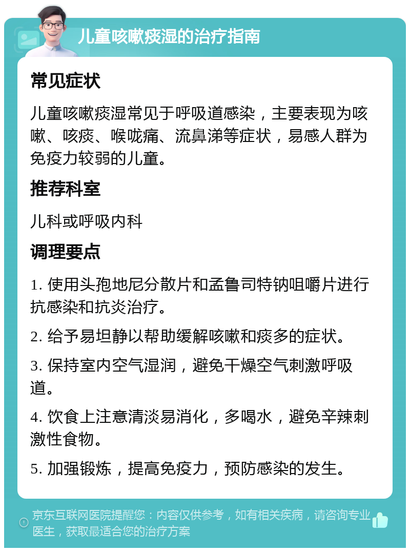 儿童咳嗽痰湿的治疗指南 常见症状 儿童咳嗽痰湿常见于呼吸道感染，主要表现为咳嗽、咳痰、喉咙痛、流鼻涕等症状，易感人群为免疫力较弱的儿童。 推荐科室 儿科或呼吸内科 调理要点 1. 使用头孢地尼分散片和孟鲁司特钠咀嚼片进行抗感染和抗炎治疗。 2. 给予易坦静以帮助缓解咳嗽和痰多的症状。 3. 保持室内空气湿润，避免干燥空气刺激呼吸道。 4. 饮食上注意清淡易消化，多喝水，避免辛辣刺激性食物。 5. 加强锻炼，提高免疫力，预防感染的发生。